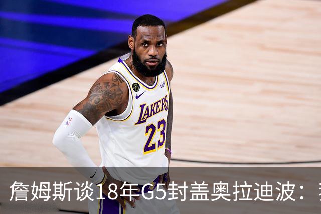 詹姆斯谈18年G5封盖奥拉迪波：我不想他点名其他队友 就提前换防